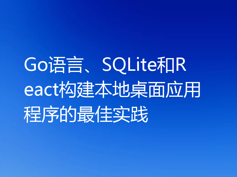 Go语言、SQLite和React构建本地桌面应用程序的最佳实践