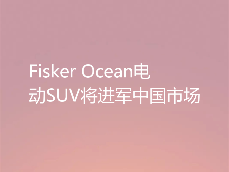 Fisker Ocean电动SUV将进军中国市场