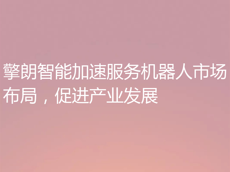 擎朗智能加速服务机器人市场布局，促进产业发展