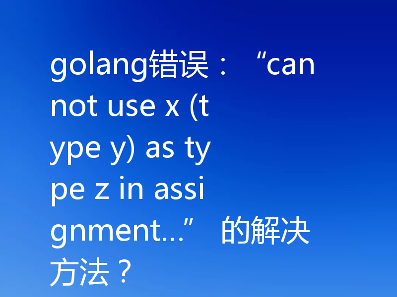 golang错误：“cannot use x (type y) as type z in assignment…” 的解决方法？