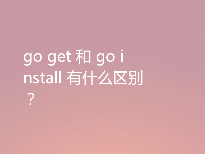 go get 和 go install 有什么区别？