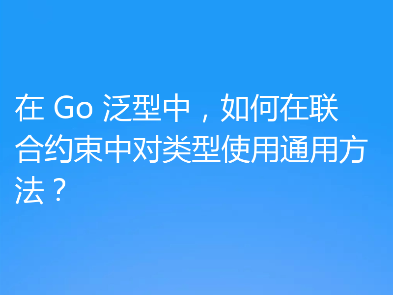 在 Go 泛型中，如何在联合约束中对类型使用通用方法？