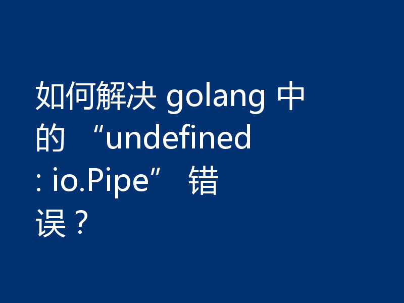 如何解决 golang 中的 “undefined: io.Pipe” 错误？
