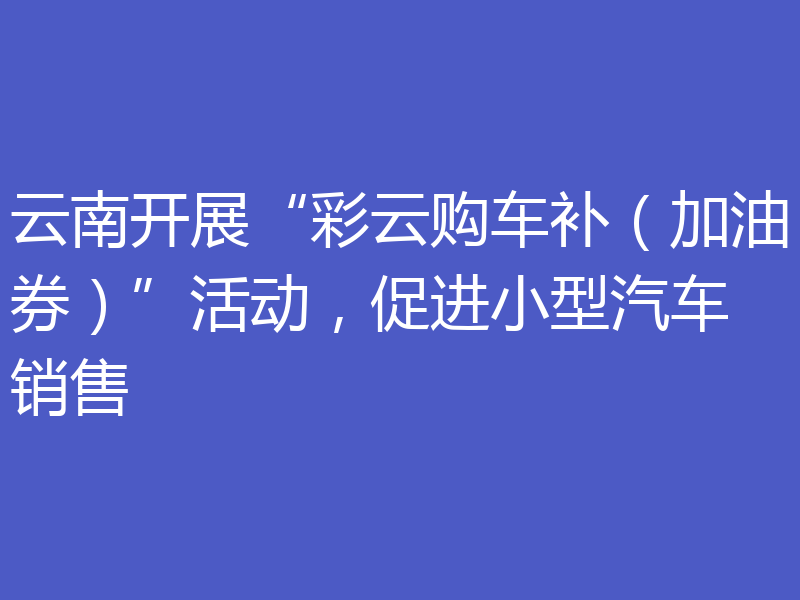 云南开展“彩云购车补（加油券）”活动，促进小型汽车销售