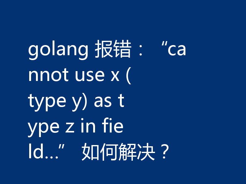 golang 报错：“cannot use x (type y) as type z in field…” 如何解决？