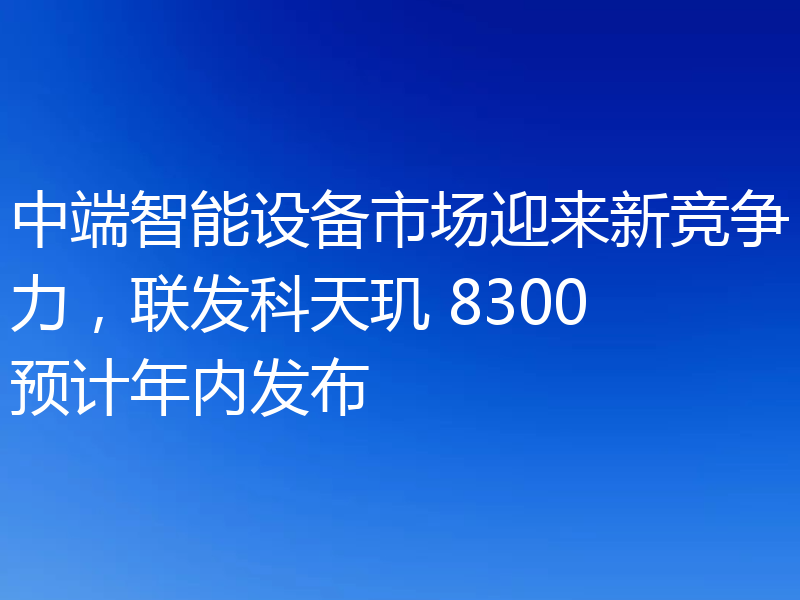 中端智能设备市场迎来新竞争力，联发科天玑 8300预计年内发布