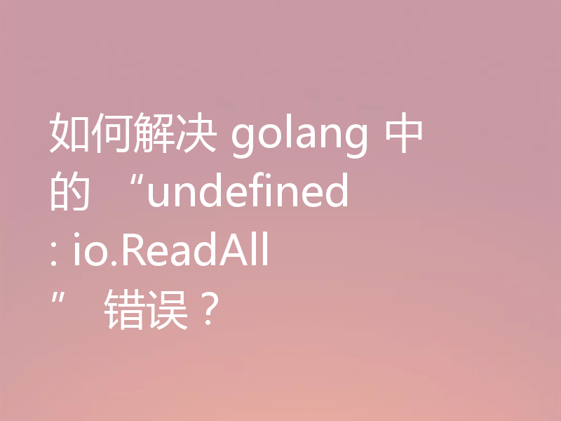 如何解决 golang 中的 “undefined: io.ReadAll” 错误？