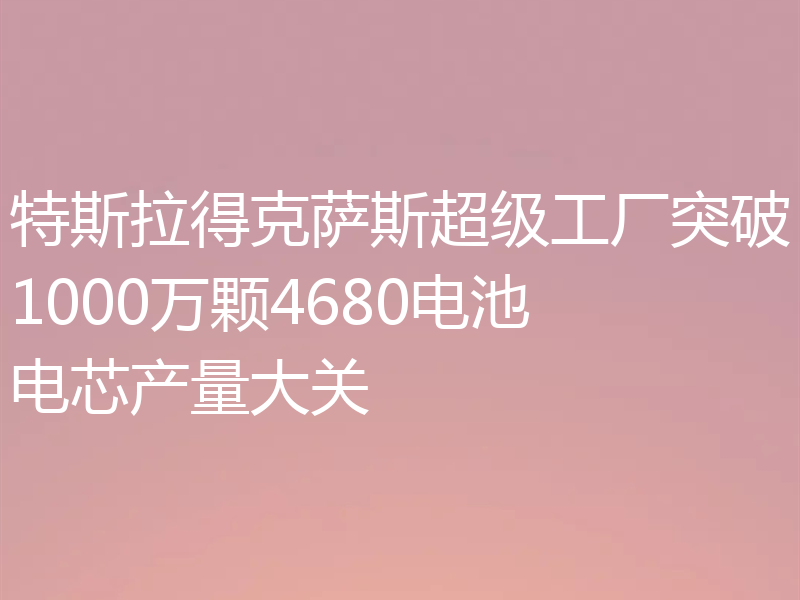 特斯拉得克萨斯超级工厂突破1000万颗4680电池电芯产量大关