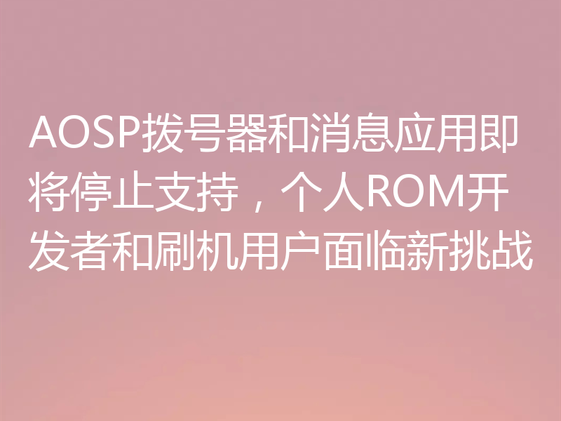 AOSP拨号器和消息应用即将停止支持，个人ROM开发者和刷机用户面临新挑战