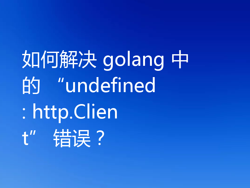 如何解决 golang 中的 “undefined: http.Client” 错误？