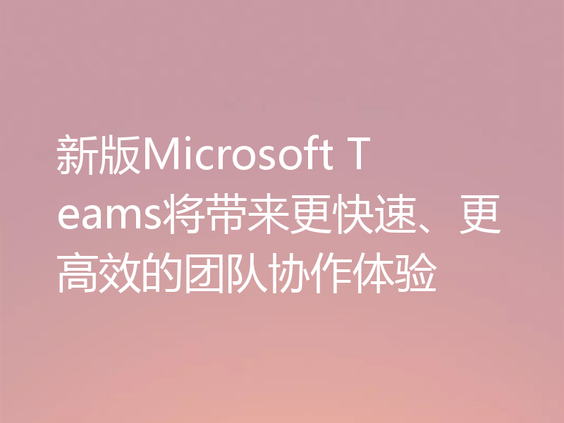 新版Microsoft Teams将带来更快速、更高效的团队协作体验
