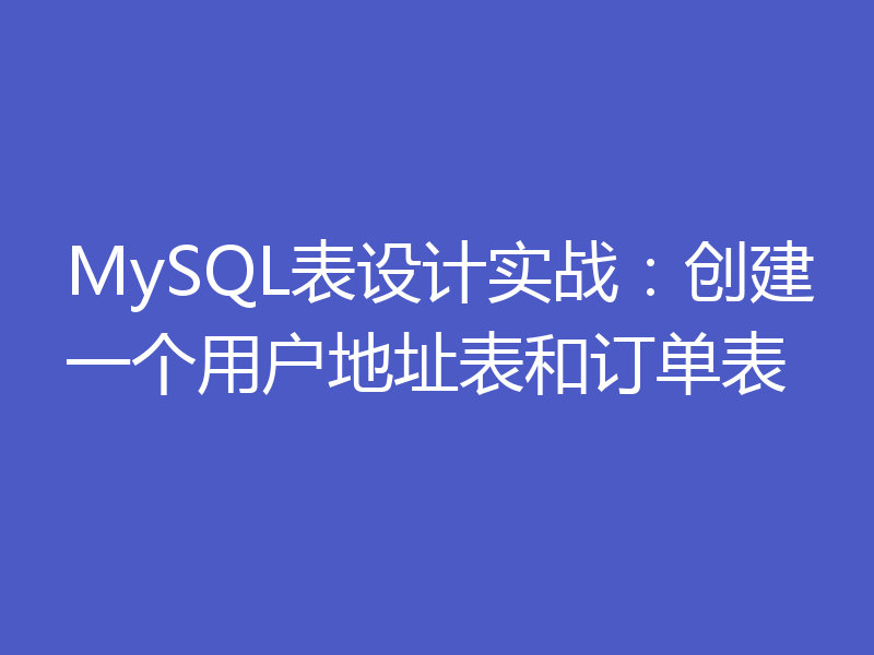 MySQL表设计实战：创建一个用户地址表和订单表
