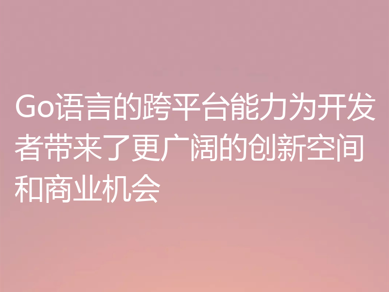 Go语言的跨平台能力为开发者带来了更广阔的创新空间和商业机会