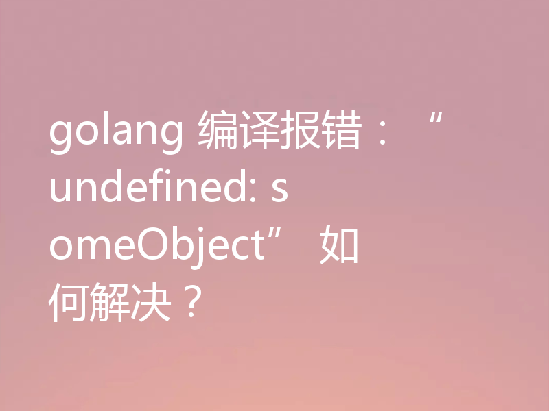 golang 编译报错：“undefined: someObject” 如何解决？