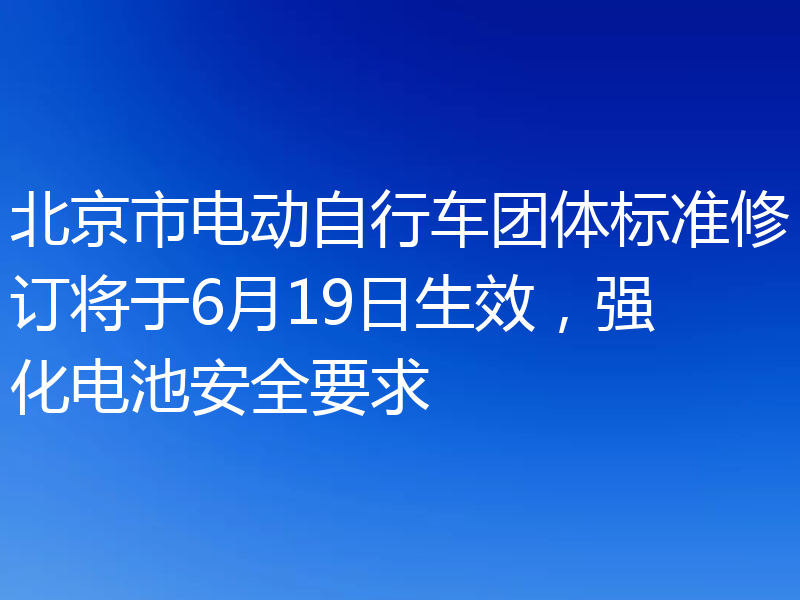 北京市电动自行车团体标准修订将于6月19日生效，强化电池安全要求