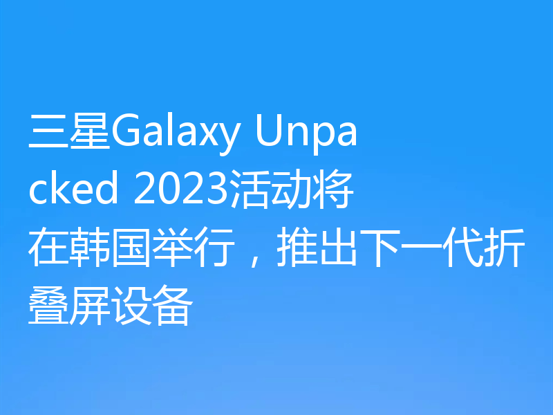 三星Galaxy Unpacked 2023活动将在韩国举行，推出下一代折叠屏设备
