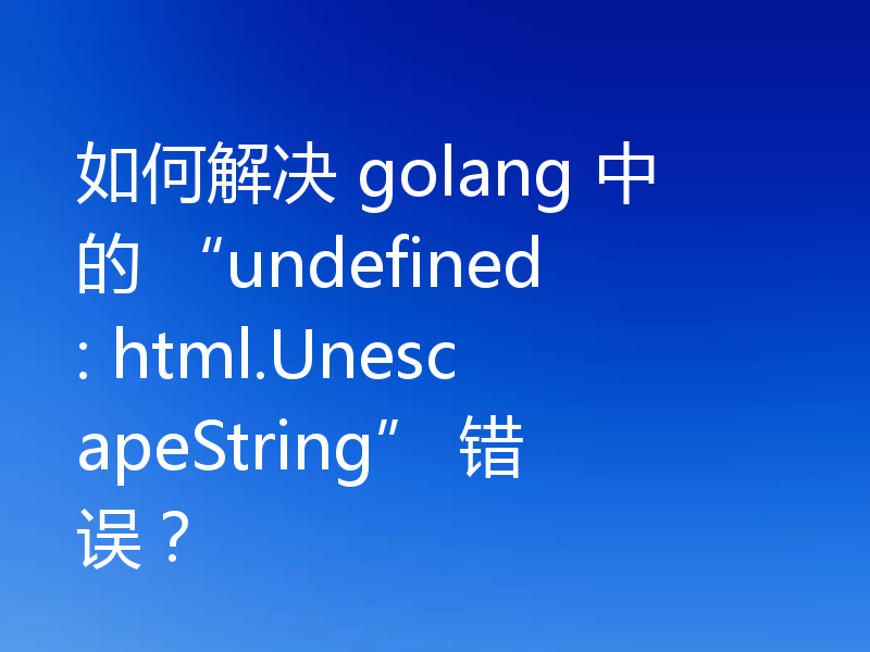 如何解决 golang 中的 “undefined: html.UnescapeString” 错误？