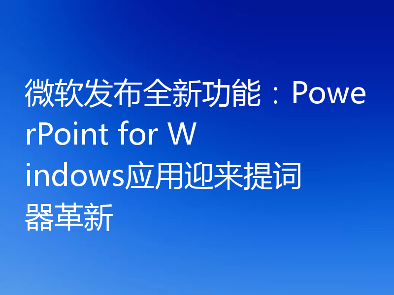 微软发布全新功能：PowerPoint for Windows应用迎来提词器革新