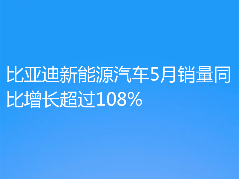 比亚迪新能源汽车5月销量同比增长超过108%