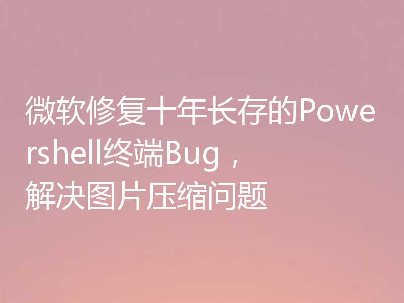 微软修复十年长存的Powershell终端Bug，解决图片压缩问题