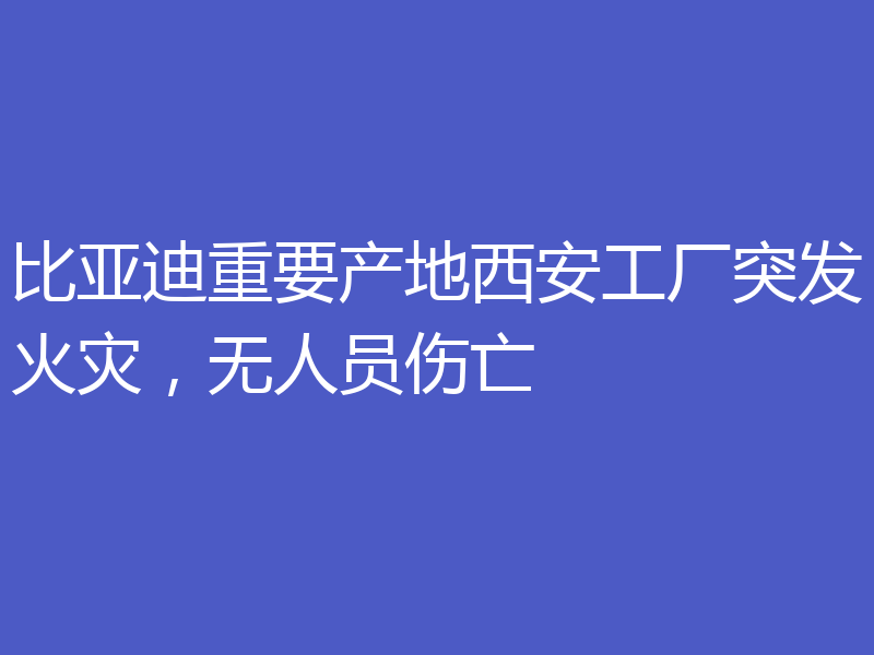 比亚迪重要产地西安工厂突发火灾，无人员伤亡