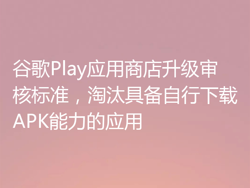 谷歌Play应用商店升级审核标准，淘汰具备自行下载APK能力的应用