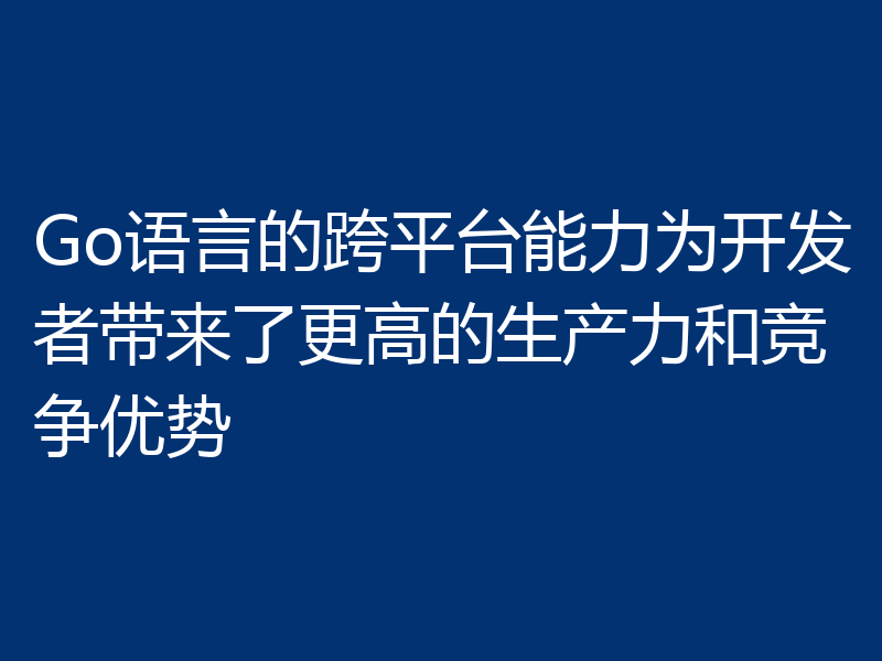 Go语言的跨平台能力为开发者带来了更高的生产力和竞争优势