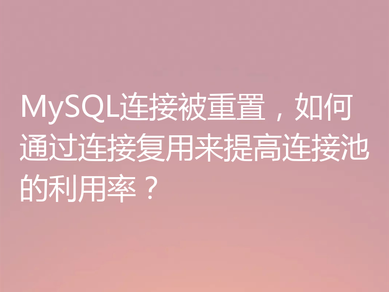 MySQL连接被重置，如何通过连接复用来提高连接池的利用率？