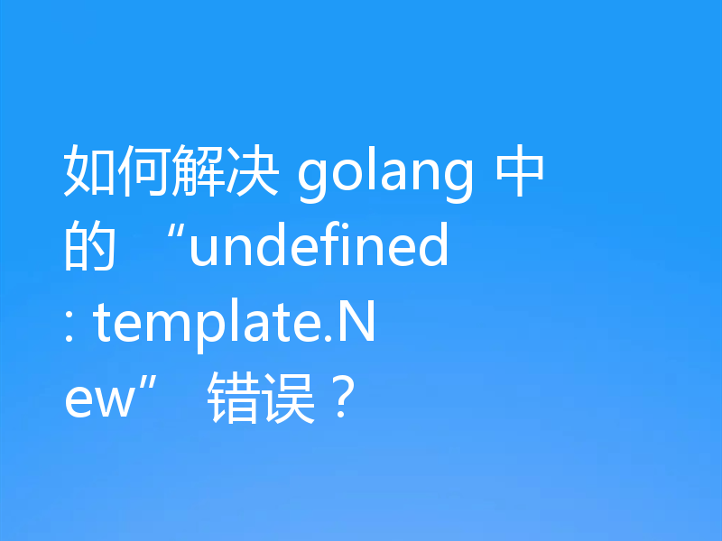 如何解决 golang 中的 “undefined: template.New” 错误？
