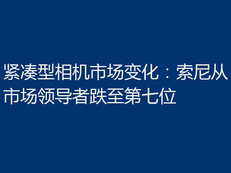 紧凑型相机市场变化：索尼从市场领导者跌至第七位