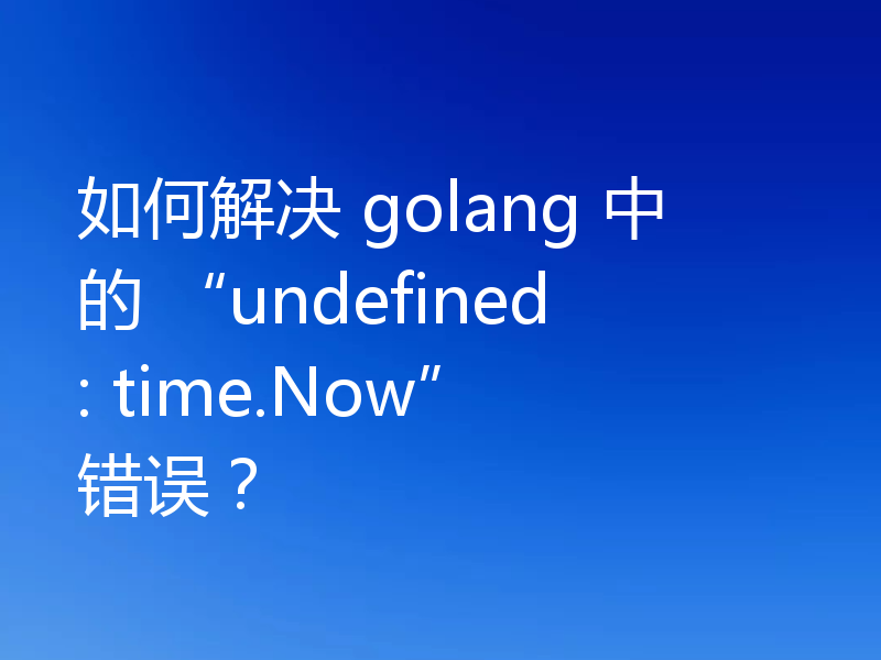 如何解决 golang 中的 “undefined: time.Now” 错误？