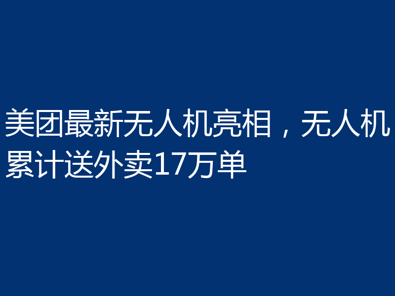 美团最新无人机亮相，无人机累计送外卖17万单