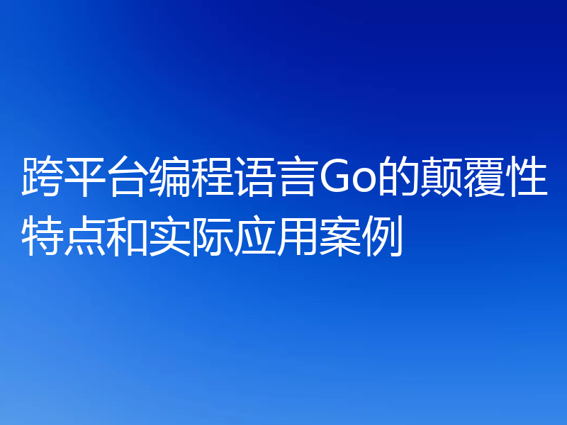 跨平台编程语言Go的颠覆性特点和实际应用案例