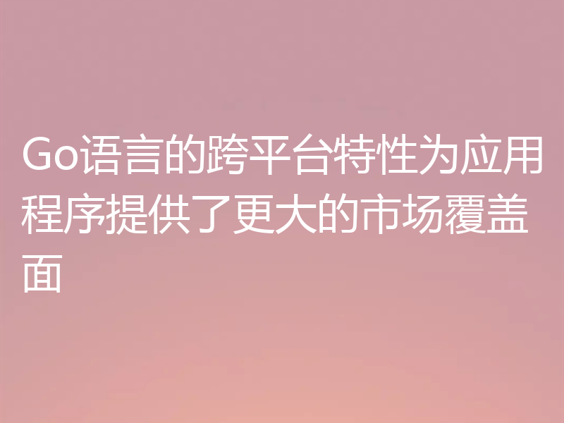 Go语言的跨平台特性为应用程序提供了更大的市场覆盖面