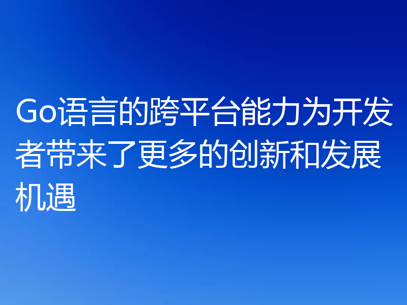 Go语言的跨平台能力为开发者带来了更多的创新和发展机遇
