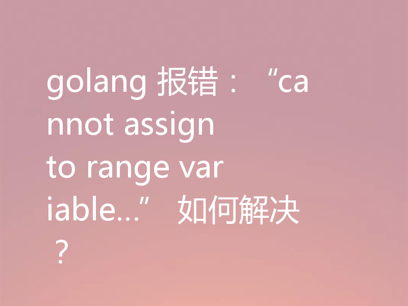 golang 报错：“cannot assign to range variable…” 如何解决？