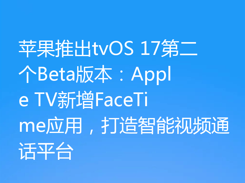 苹果推出tvOS 17第二个Beta版本：Apple TV新增FaceTime应用，打造智能视频通话平台