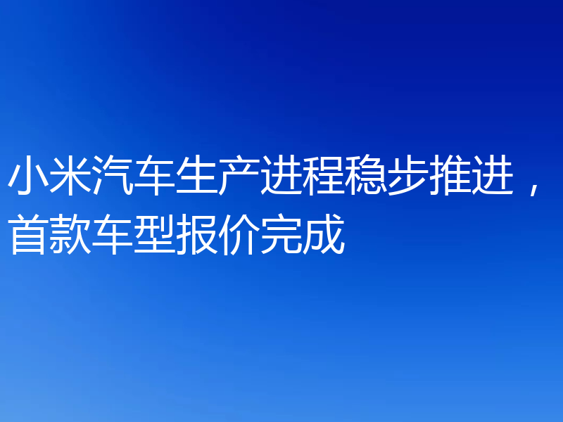 小米汽车生产进程稳步推进，首款车型报价完成