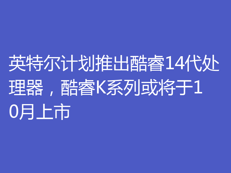 英特尔计划推出酷睿14代处理器，酷睿K系列或将于10月上市