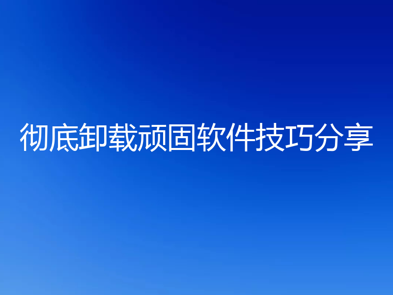 彻底卸载顽固软件技巧分享