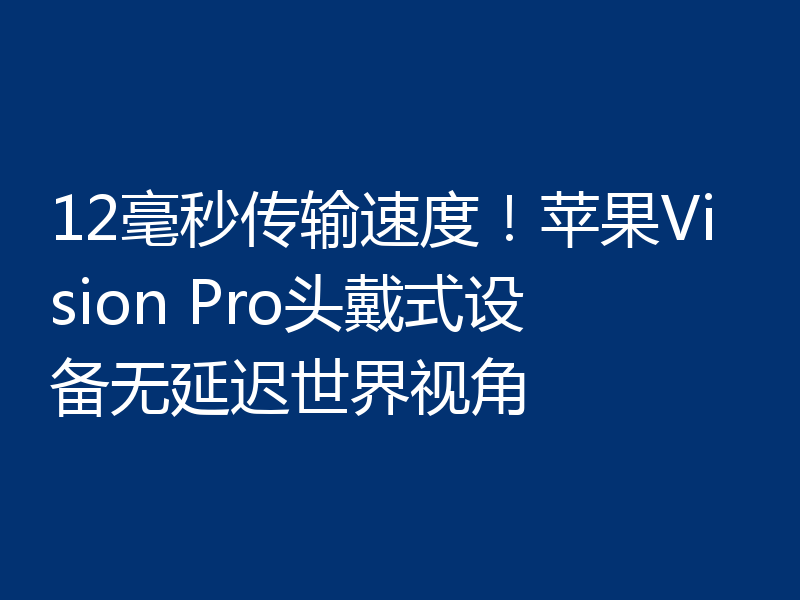 12毫秒传输速度！苹果Vision Pro头戴式设备无延迟世界视角