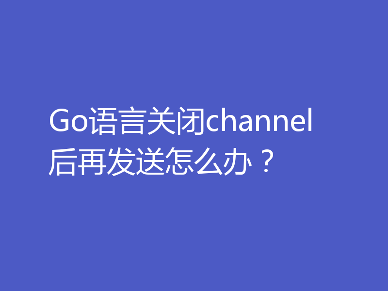 Go语言关闭channel后再发送怎么办？