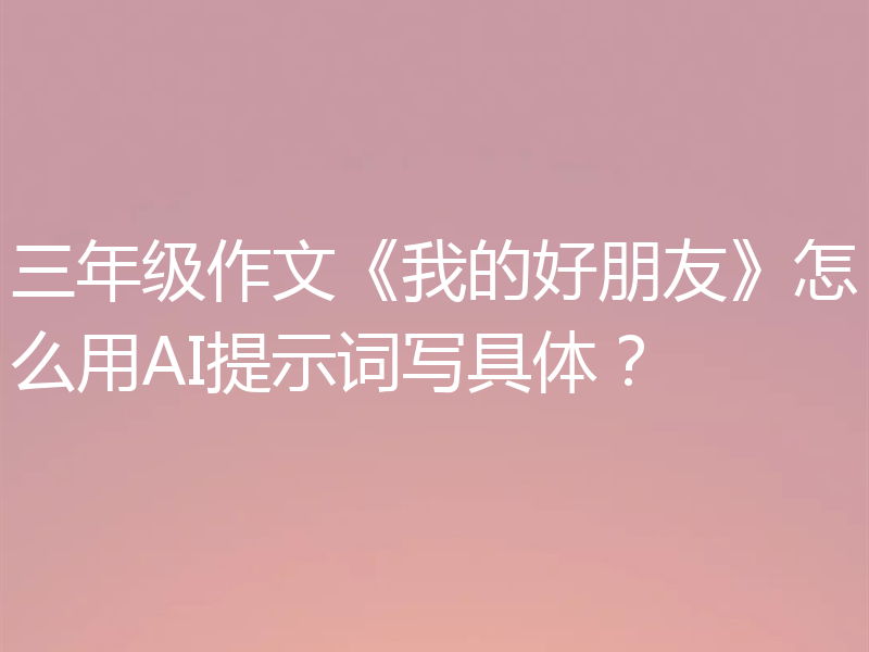 三年级作文《我的好朋友》怎么用AI提示词写具体？