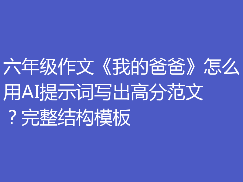 六年级作文《我的爸爸》怎么用AI提示词写出高分范文？完整结构模板