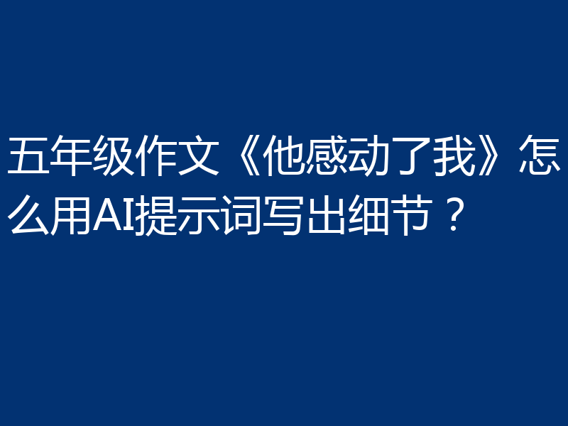 五年级作文《他感动了我》怎么用AI提示词写出细节？