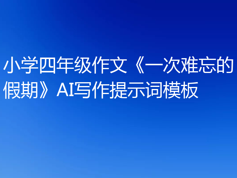 小学四年级作文《一次难忘的假期》AI写作提示词模板