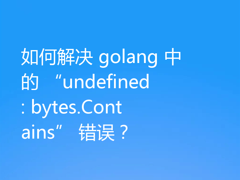 如何解决 golang 中的 “undefined: bytes.Contains” 错误？