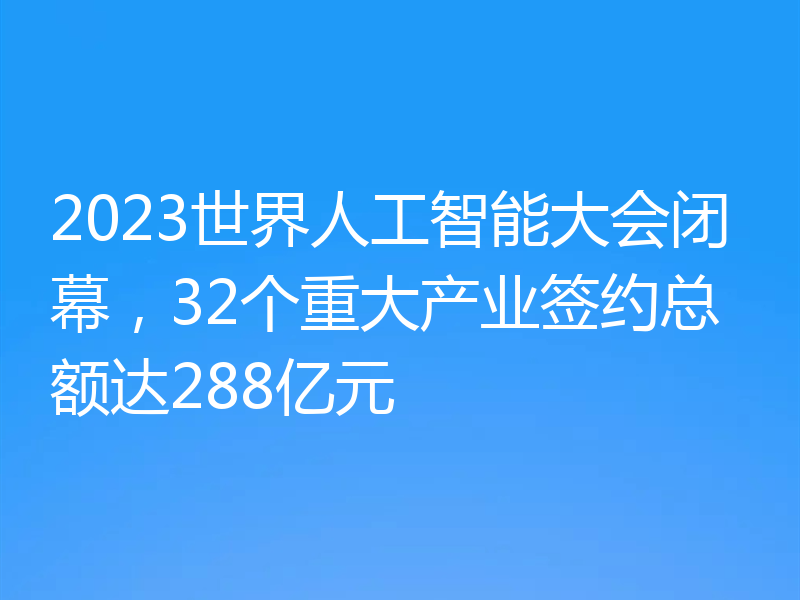 2023世界人工智能大会闭幕，32个重大产业签约总额达288亿元