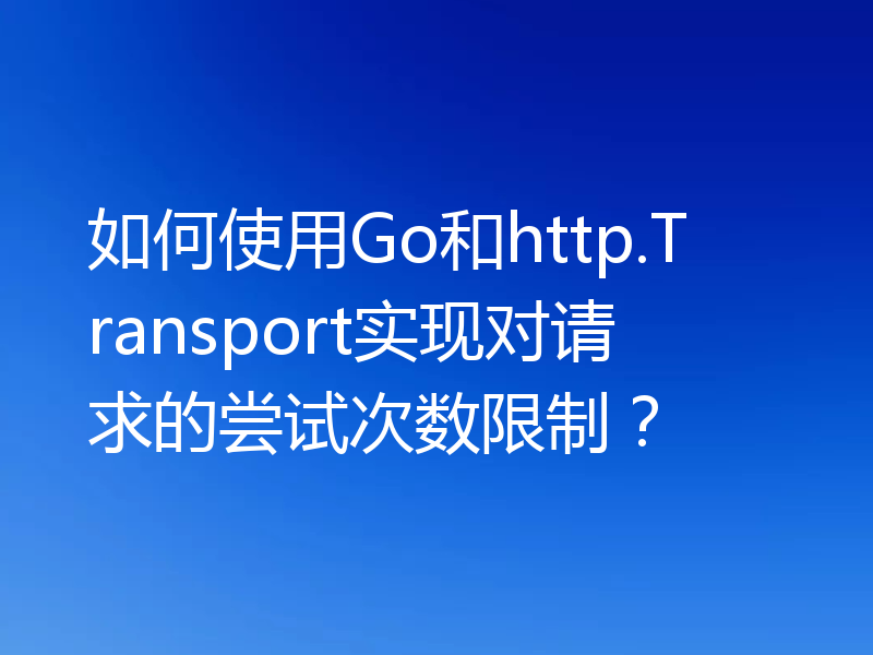 如何使用Go和http.Transport实现对请求的尝试次数限制？
