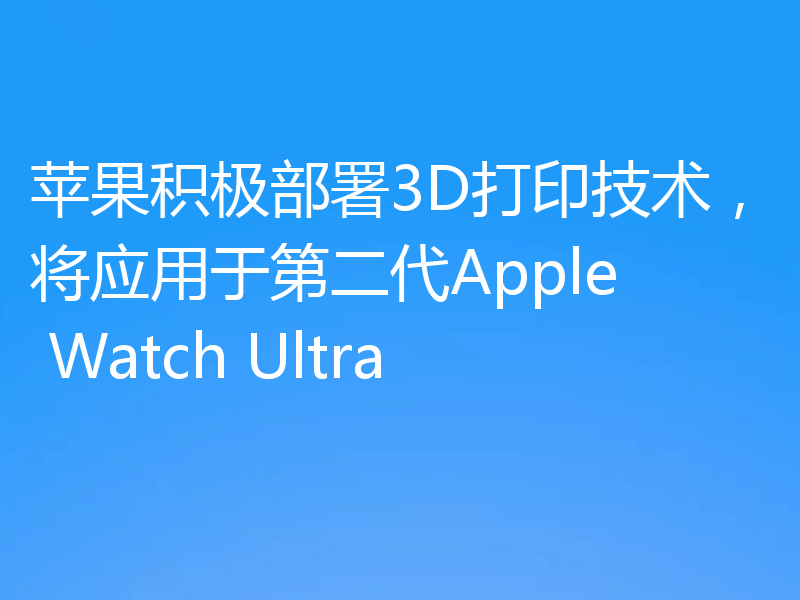 苹果积极部署3D打印技术，将应用于第二代Apple Watch Ultra